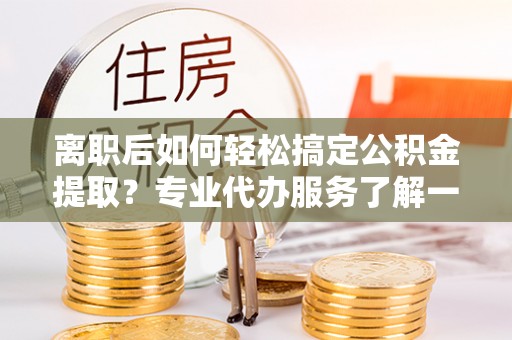 房县离职后如何轻松搞定公积金提取？专业代办服务了解一下