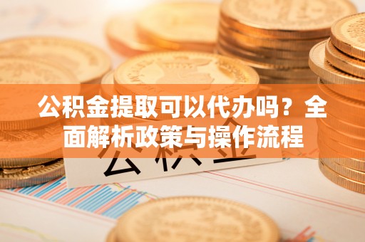 房县公积金提取可以代办吗？全面解析政策与操作流程