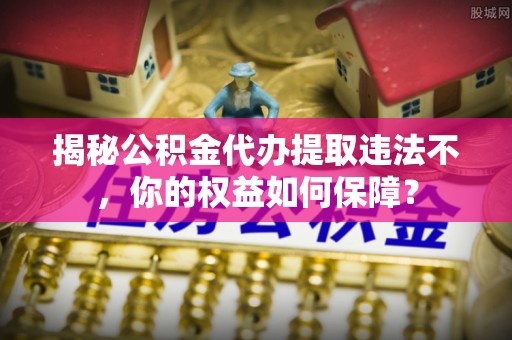 房县揭秘公积金代办提取违法不，你的权益如何保障？